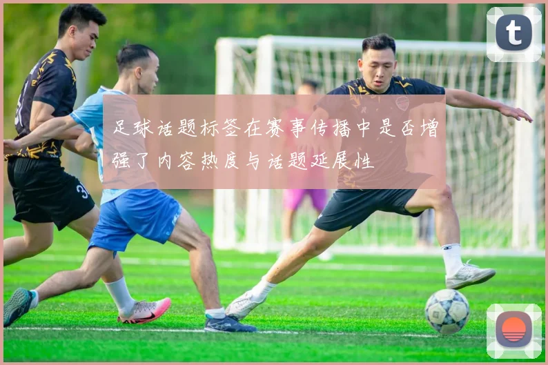 足球话题标签在赛事传播中是否增强了内容热度与话题延展性