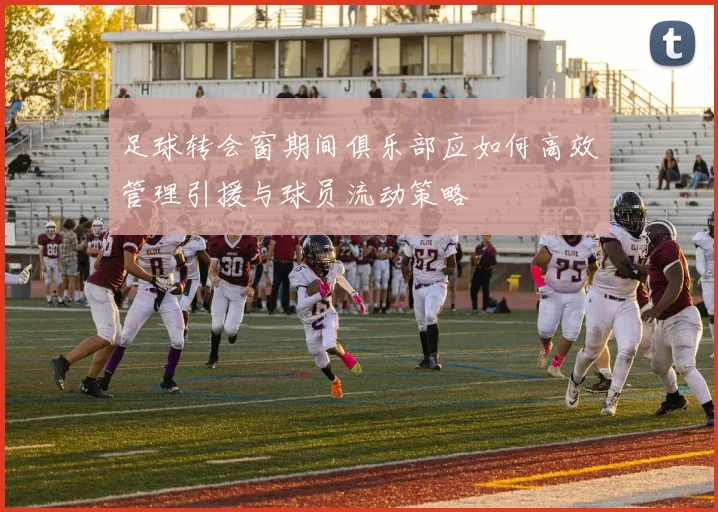 足球转会窗期间俱乐部应如何高效管理引援与球员流动策略